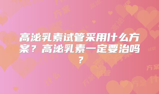 高泌乳素试管采用什么方案?高泌乳素一定要治吗?
