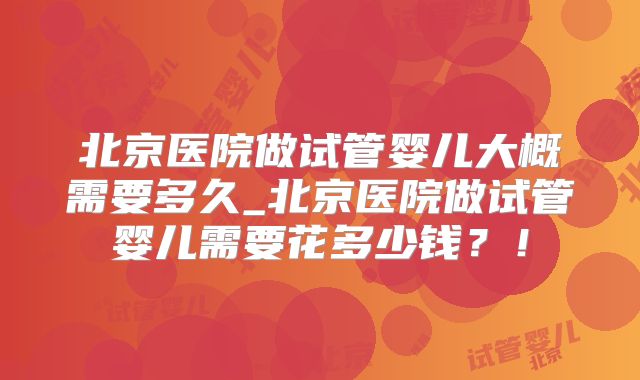 北京医院做试管婴儿大概需要多久_北京医院做试管婴儿需要花多少钱?!