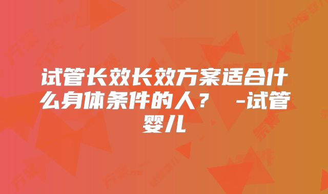 试管长效长效方案适合什么身体条件的人？ -试管婴儿
