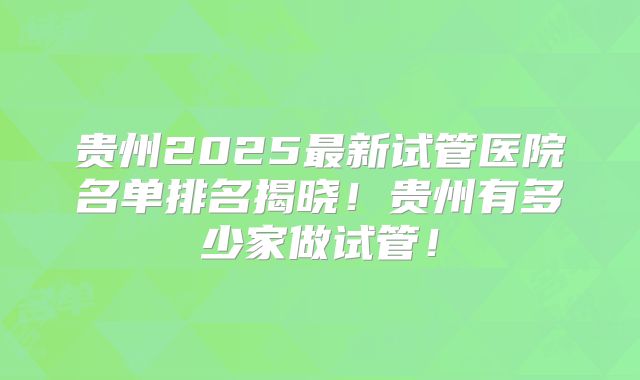 贵州2025最新试管医院名单排名揭晓！贵州有多少家做试管！