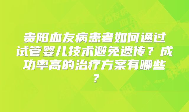 贵阳血友病患者如何通过试管婴儿技术避免遗传？成功率高的治疗方案有哪些？