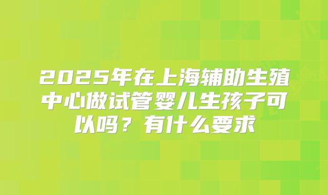 2025年在上海辅助生殖中心做试管婴儿生孩子可以吗?有什么要求