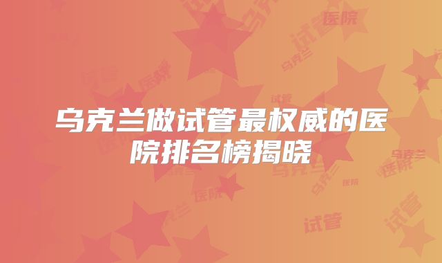 乌克兰做试管最权威的医院排名榜揭晓