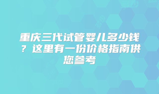 重庆三代试管婴儿多少钱?这里有一份价格指南供您参考
