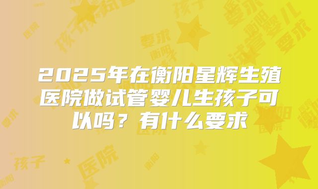 2025年在衡阳星辉生殖医院做试管婴儿生孩子可以吗?有什么要求