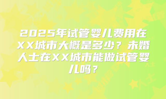 2025年试管婴儿费用在XX城市大概是多少？未婚人士在XX城市能做试管婴儿吗？