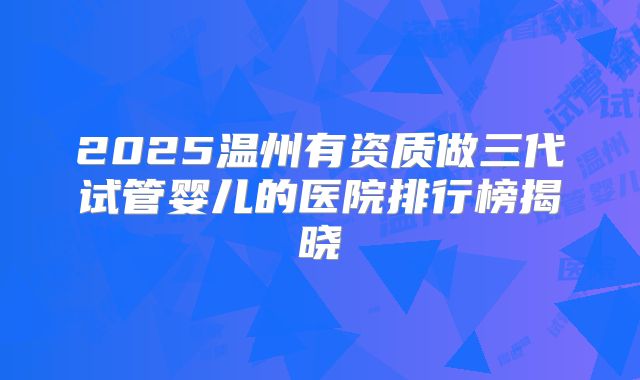 2025温州有资质做三代试管婴儿的医院排行榜揭晓