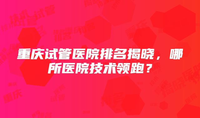 重庆试管医院排名揭晓，哪所医院技术领跑？