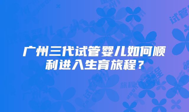 广州三代试管婴儿如何顺利进入生育旅程？