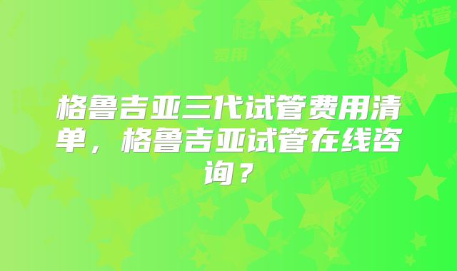 格鲁吉亚三代试管费用清单,格鲁吉亚试管在线咨询?