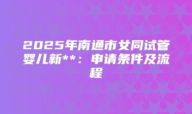 2025年南通市女同试管婴儿新**:申请条件及流程