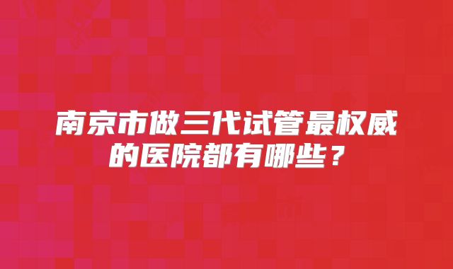 南京市做三代试管最权威的医院都有哪些？