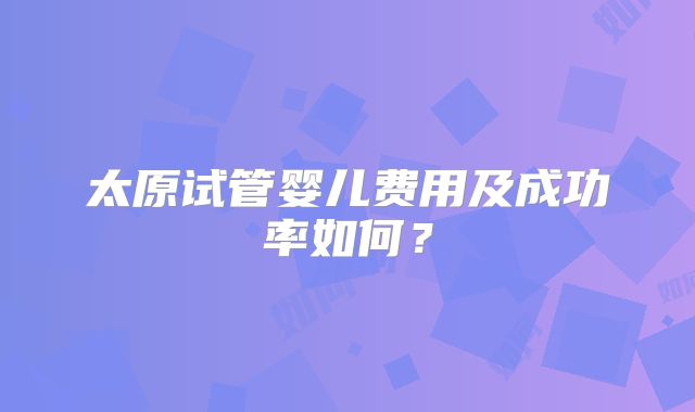 太原试管婴儿费用及成功率如何?