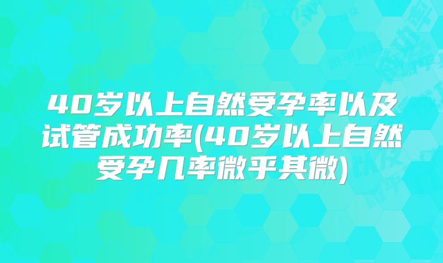 40岁以上自然受孕率以及试管成功率(40岁以上自然受孕几率微乎其微)
