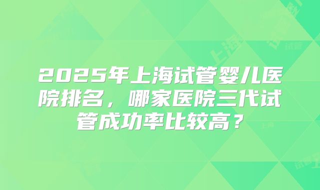 2025年上海试管婴儿医院排名,哪家医院三代试管成功率比较高?