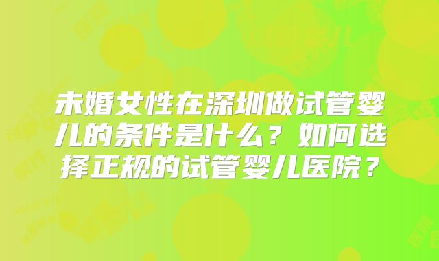 未婚女性在深圳做试管婴儿的条件是什么?如何选择正规的试管婴儿医院?