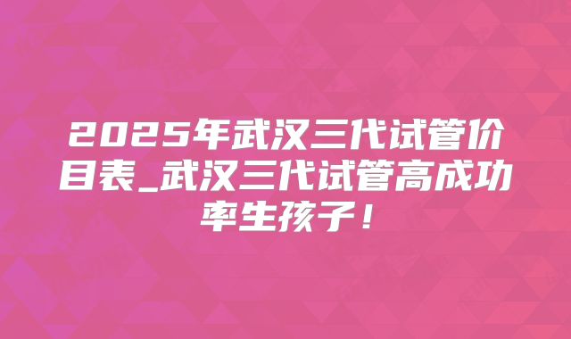 2025年武汉三代试管价目表_武汉三代试管高成功率生孩子！