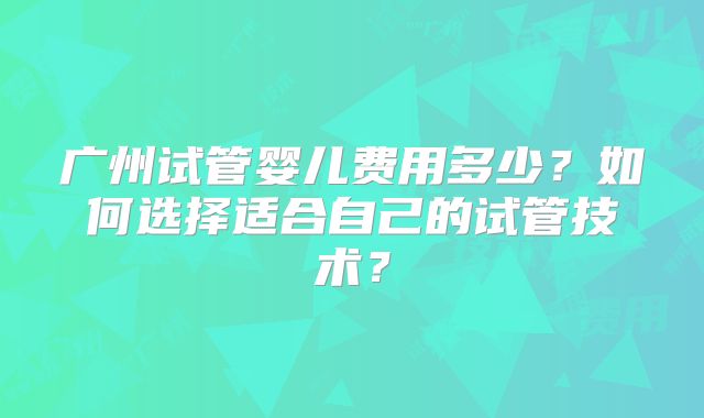 广州试管婴儿费用多少？如何选择适合自己的试管技术？