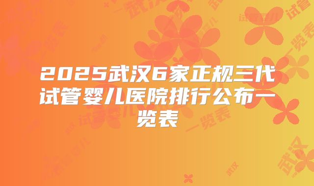2025武汉6家正规三代试管婴儿医院排行公布一览表