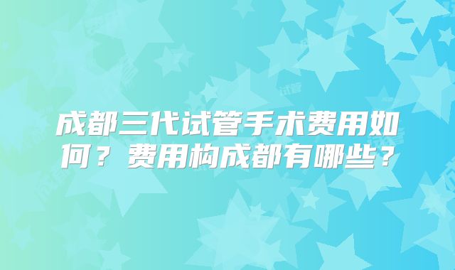成都三代试管手术费用如何?费用构成都有哪些?
