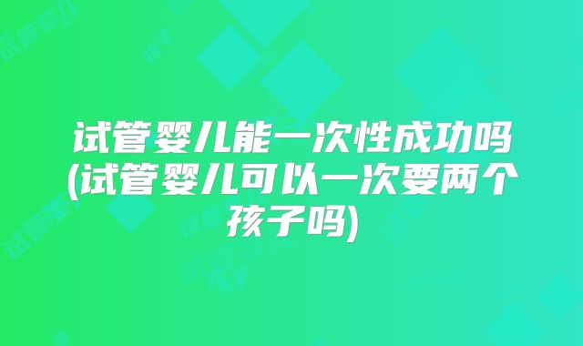 试管婴儿能一次性成功吗(试管婴儿可以一次要两个孩子吗)