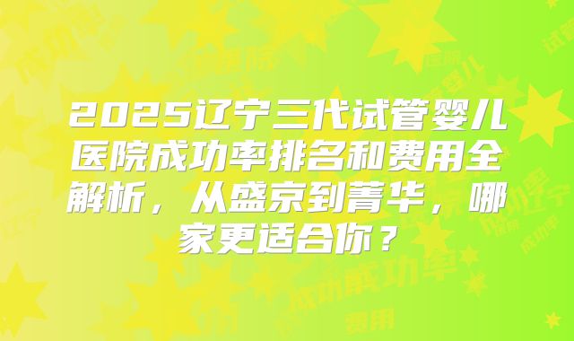 2025辽宁三代试管婴儿医院成功率排名和费用全解析,从盛京到菁华,哪家更适合你?