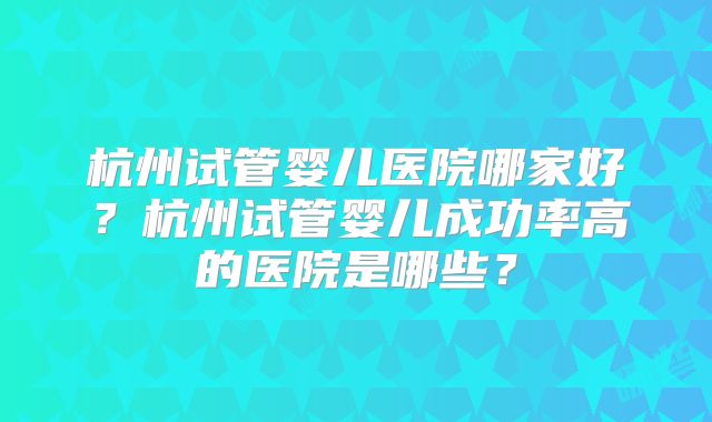 杭州试管婴儿医院哪家好？杭州试管婴儿成功率高的医院是哪些？