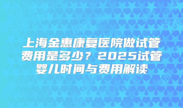 上海金惠康复医院做试管费用是多少？2025试管婴儿时间与费用解读