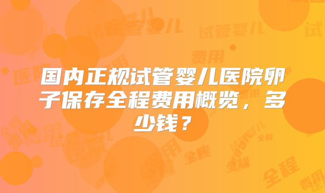 国内正规试管婴儿医院卵子保存全程费用概览,多少钱?