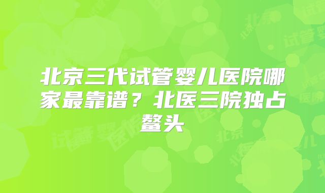北京三代试管婴儿医院哪家最靠谱？北医三院独占鳌头