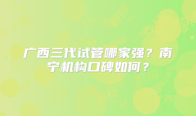 广西三代试管哪家强?南宁机构口碑如何?