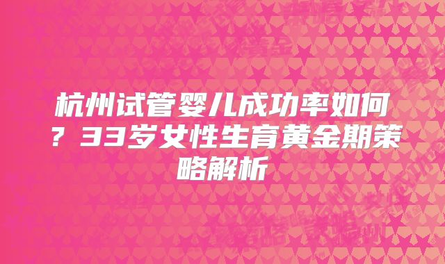 杭州试管婴儿成功率如何?33岁女性生育黄金期策略解析