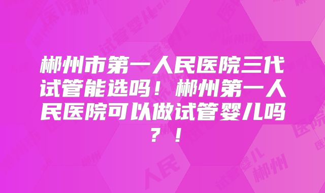 郴州市第一人民医院三代试管能选吗!郴州第一人民医院可以做试管婴儿吗?!