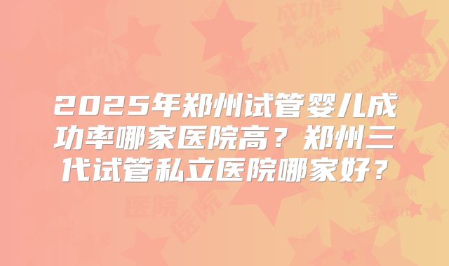 2025年郑州试管婴儿成功率哪家医院高?郑州三代试管私立医院哪家好?