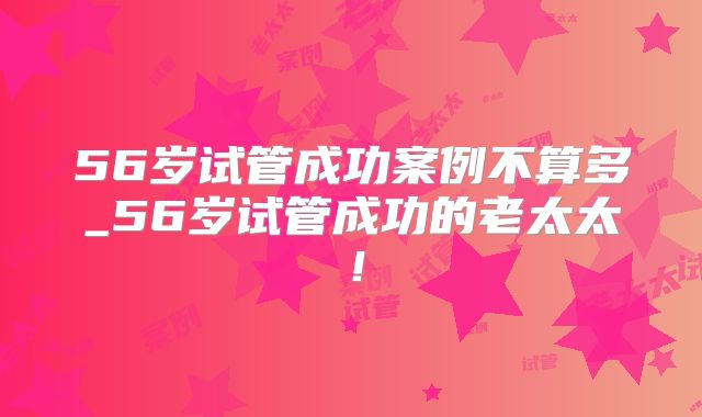 56岁试管成功案例不算多_56岁试管成功的老太太！