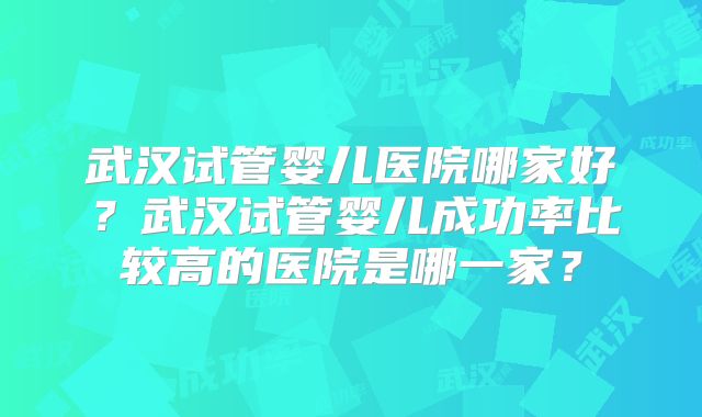武汉试管婴儿医院哪家好?武汉试管婴儿成功率比较高的医院是哪一家?