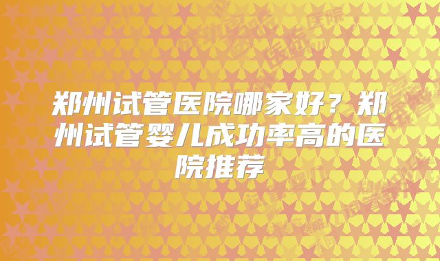 郑州试管医院哪家好?郑州试管婴儿成功率高的医院推荐