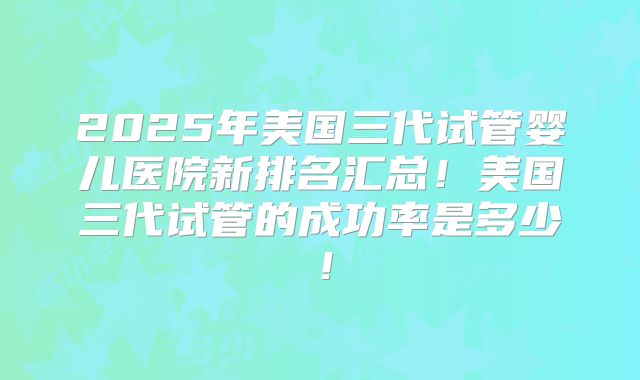 2025年美国三代试管婴儿医院新排名汇总!美国三代试管的成功率是多少!