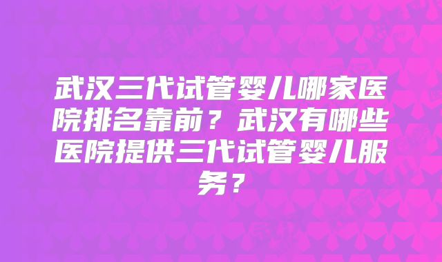 武汉三代试管婴儿哪家医院排名靠前?武汉有哪些医院提供三代试管婴儿服务?