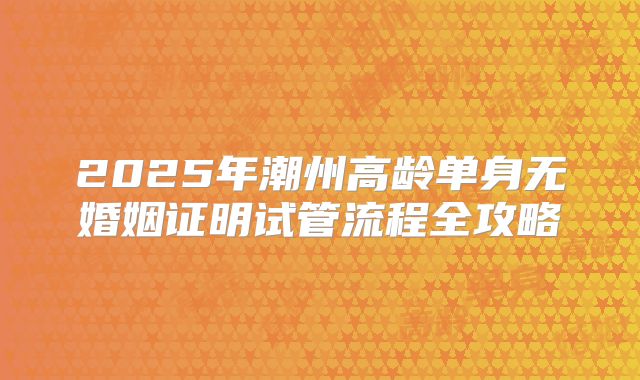 2025年潮州高龄单身无婚姻证明试管流程全攻略