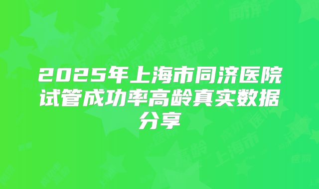2025年上海市同济医院试管成功率高龄真实数据分享