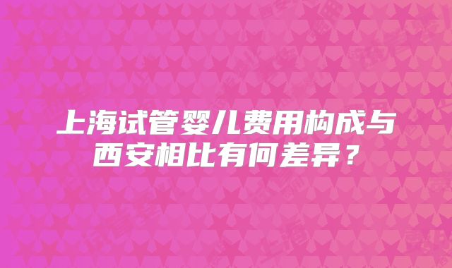 上海试管婴儿费用构成与西安相比有何差异?