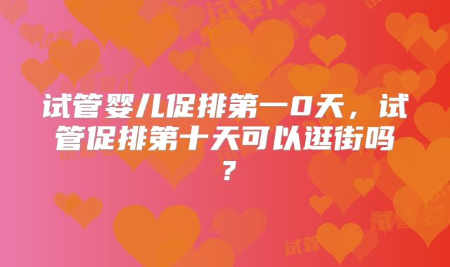 试管婴儿促排第一0天，试管促排第十天可以逛街吗？