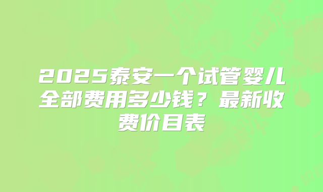 2025泰安一个试管婴儿全部费用多少钱？最新收费价目表