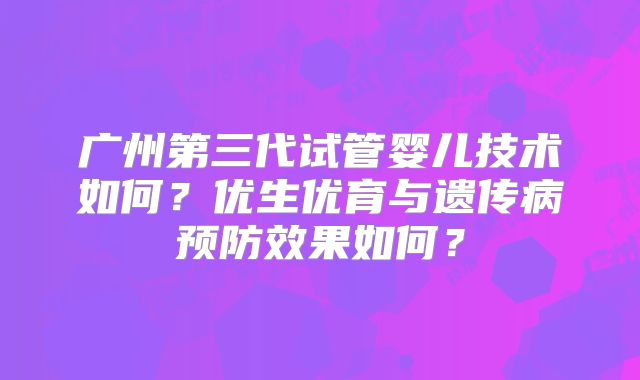 广州第三代试管婴儿技术如何?优生优育与遗传病预防效果如何?