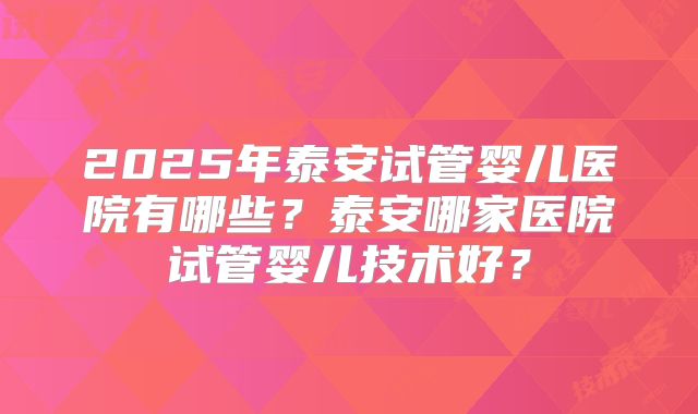 2025年泰安试管婴儿医院有哪些?泰安哪家医院试管婴儿技术好?