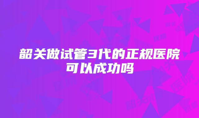 韶关做试管3代的正规医院可以成功吗