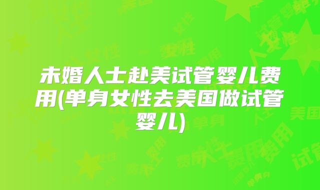 未婚人士赴美试管婴儿费用(单身女性去美国做试管婴儿)
