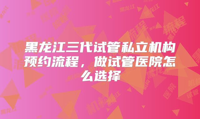 黑龙江三代试管私立机构预约流程，做试管医院怎么选择