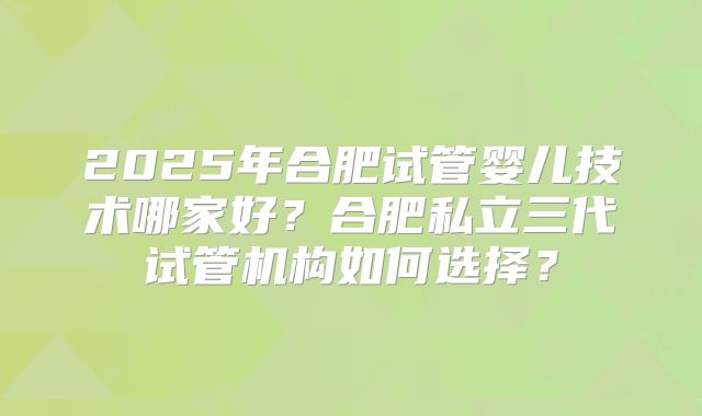 2025年合肥试管婴儿技术哪家好?合肥私立三代试管机构如何选择?